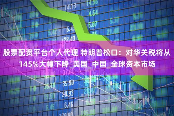 股票配资平台个人代理 特朗普松口：对华关税将从145%大幅下降_美国_中国_全球资本市场