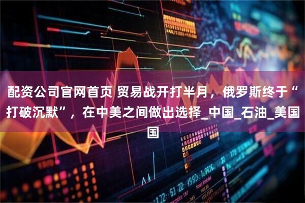 配资公司官网首页 贸易战开打半月，俄罗斯终于“打破沉默”，在中美之间做出选择_中国_石油_美国