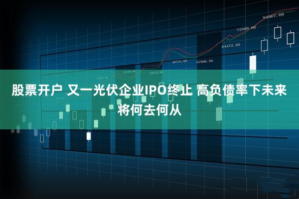 股票开户 又一光伏企业IPO终止 高负债率下未来将何去何从