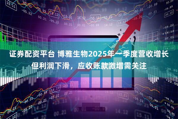 证券配资平台 博雅生物2025年一季度营收增长但利润下滑，应收账款激增需关注