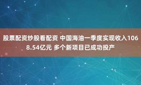 股票配资炒股看配资 中国海油一季度实现收入1068.54亿元 多个新项目已成功投产